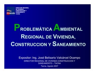 PROBLEMÁTICA AMBIENTAL
REGIONAL DE VIVIENDA,
CONSTRUCCION Y SANEAMIENTO
Expositor: Ing. José Belisario Valcárcel Ocampo
DIRECTOR REGIONAL DE VIVIENDA CONSTRUCCION Y
SANEAMIENTO – TACNA
Tacna, Agosto 2007
DIRECCION REGIONAL
DE VIVIENDA
CONSTRUCCION Y
SANEAMIENTO
TACNA
 