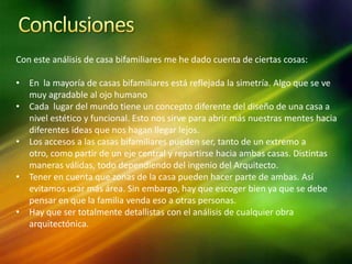 Con este análisis de casa bifamiliares me he dado cuenta de ciertas cosas:

• En la mayoría de casas bifamiliares está reflejada la simetría. Algo que se ve
  muy agradable al ojo humano
• Cada lugar del mundo tiene un concepto diferente del diseño de una casa a
  nivel estético y funcional. Esto nos sirve para abrir más nuestras mentes hacia
  diferentes ideas que nos hagan llegar lejos.
• Los accesos a las casas bifamiliares pueden ser, tanto de un extremo a
  otro, como partir de un eje central y repartirse hacia ambas casas. Distintas
  maneras válidas, todo dependiendo del ingenio del Arquitecto.
• Tener en cuenta que zonas de la casa pueden hacer parte de ambas. Así
  evitamos usar más área. Sin embargo, hay que escoger bien ya que se debe
  pensar en que la familia venda eso a otras personas.
• Hay que ser totalmente detallistas con el análisis de cualquier obra
  arquitectónica.
 