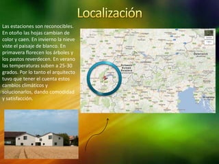 Las estaciones son reconocibles.
En otoño las hojas cambian de
color y caen. En invierno la nieve
viste el paisaje de blanco. En
primavera florecen los árboles y
los pastos reverdecen. En verano
las temperaturas suben a 25-30
grados. Por lo tanto el arquitecto
tuvo que tener el cuenta estos
cambios climáticos y
solucionarlos, dando comodidad
y satisfacción.
 