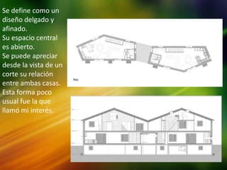 Se define como un
diseño delgado y
afinado.
Su espacio central
es abierto.
Se puede apreciar
desde la vista de un
corte su relación
entre ambas casas.
Esta forma poco
usual fue la que
llamó mi interés.
 