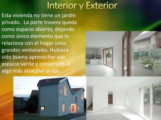 Esta vivienda no tiene un jardín
privado. La parte trasera queda
como espacio abierto, dejando
como único elemento que lo
relaciona con el hogar unos
grandes ventanales. Hubiera
sido bueno aprovechar ese
espacio verde y convertirlo el
algo más atractivo al ojo.
 