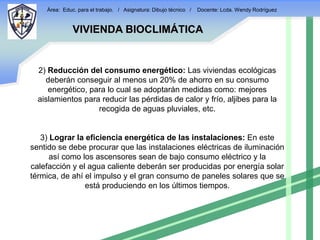 Área: Educ. para el trabajo. / Asignatura: Dibujo técnico /   Docente: Lcda. Wendy Rodríguez


              VIVIENDA BIOCLIMÁTICA


  2) Reducción del consumo energético: Las viviendas ecológicas
    deberán conseguir al menos un 20% de ahorro en su consumo
     energético, para lo cual se adoptarán medidas como: mejores
  aislamientos para reducir las pérdidas de calor y frío, aljibes para la
                   recogida de aguas pluviales, etc.


   3) Lograr la eficiencia energética de las instalaciones: En este
sentido se debe procurar que las instalaciones eléctricas de iluminación
      así como los ascensores sean de bajo consumo eléctrico y la
calefacción y el agua caliente deberán ser producidas por energía solar
térmica, de ahí el impulso y el gran consumo de paneles solares que se
                está produciendo en los últimos tiempos.
 