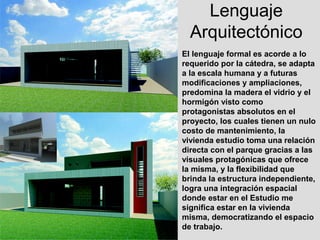 Lenguaje
  Arquitectónico
El lenguaje formal es acorde a lo
requerido por la cátedra, se adapta
a la escala humana y a futuras
modificaciones y ampliaciones,
predomina la madera el vidrio y el
hormigón visto como
protagonistas absolutos en el
proyecto, los cuales tienen un nulo
costo de mantenimiento, la
vivienda estudio toma una relación
directa con el parque gracias a las
visuales protagónicas que ofrece
la misma, y la flexibilidad que
brinda la estructura independiente,
logra una integración espacial
donde estar en el Estudio me
significa estar en la vivienda
misma, democratizando el espacio
de trabajo.
 