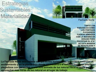 Estrategias
Sustentables
Materialidad
                                                                  Fachada Norte

                                                                        TANTO LOS
                                                                 PARASOLES COMO
                                                                     LOS POSTIGOS
                                                                       PLEGADIZOS
                                                                 FUERON ARMADOS
                                                                CON LA MADERA EN
                                                                     DESUSO PARA
                                                                 ENCOFRAR EL H°A°
                                                                  DE ESTA MANERA
                                                                  SE REHUTILIZAN Y
                                                                     RECICLAN LAS
                                                                          MISMAS




La Fachada Norte esta tratada con parasoles horizontales los cuales controlan el
asoleamiento y en la planta baja donde se encuentra el estudio mediante postigos
plegadizos con parasoles, y una sutil entrada de luz natural hacia el oeste para
aprovechar mas horas de luz natural en el lugar de trabajo
 