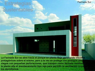 Estrategias                                                      Fachada Sur


 Sustentables




La Fachada Sur se abre hacia el parque en planta Baja generando visuales
protagónicas sobre el mismo, pero a la vez se protege con postigos plegadizos
ciegos con pequeñas perforaciones, que trabajan como fachada ventilada y sobre
la planta alta el aventanamiento tipo raja para permitir la ventilación cruzada en
los dormitorios.
 