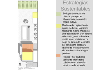 Estrategias
Sustentables
 Se logro un sector de
 Huerta, para poder
 abastecerse de nuestro
 propio cultivo.
Mediante la captación de
aguas de lluvia, logramos
reciclar la misma mediante
una decantación y un tratado
adecuado, para volverla a
reutilizar en el sistema de
riego de la huerta y canillas
del patio para baldear y
lavado de los automóviles,
sin atentar contra el agua
potable.
“Techo Frió” Cubierta
ventilada Transitable
colabora con el confort
térmico de la vivienda
 