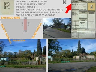 SUP. DEL TERRENO:750 M2
                    LOTE: 15.00 MTS X 50MTS            N
                    FOS: 0.5 FOT:0.6
                    RETIRO OBLIGATORIO: DE FRENTE 3 MTS
                    VALOR TERRENO: U$ 45.000 - $ 199.800
                    VALOR POR M2: U$ 60.00 - $ 267,00
SANTIAGO KING 15M
                       50M

                             50M
    E




                                         A
  GR




                                          R
                                        RE
E




                                      PA
    AL




                        15M
  A




                                   AS
              R




                                   BL
           NTU




                  ASUNCION
        VE
 