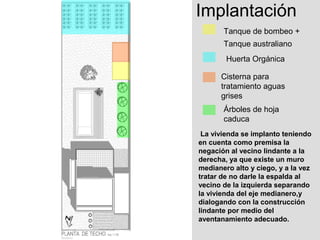 Implantación
       Tanque de bombeo +
       Tanque australiano
        Huerta Orgánica

      Cisterna para
      tratamiento aguas
      grises
       Árboles de hoja
       caduca
 La vivienda se implanto teniendo
en cuenta como premisa la
negación al vecino lindante a la
derecha, ya que existe un muro
medianero alto y ciego, y a la vez
tratar de no darle la espalda al
vecino de la izquierda separando
la vivienda del eje medianero,y
dialogando con la construcción
lindante por medio del
aventanamiento adecuado.
 