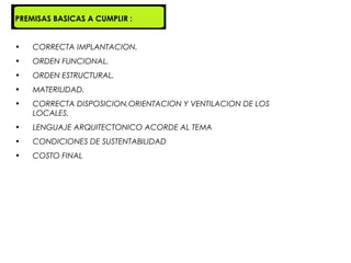PREMISAS BASICAS A CUMPLIR :


•   CORRECTA IMPLANTACION.
•   ORDEN FUNCIONAL.
•   ORDEN ESTRUCTURAL.
•   MATERILIDAD.
•   CORRECTA DISPOSICION,ORIENTACION Y VENTILACION DE LOS
    LOCALES.
•   LENGUAJE ARQUITECTONICO ACORDE AL TEMA
•   CONDICIONES DE SUSTENTABILIDAD
•   COSTO FINAL
 