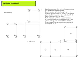 Esquema estructural


                                      La estructura es un sistema modulado de losas y
                                      columnas de hormigon armado.
•Fundaciones                          En este caso se opto por losas prenova : un
                                      sistema de losas aliviandas sin vigas con esferas
                                      plasticas. Genera un ahorro al reducir un 30 %
                                      de hormigon y un 20% de acero.
                                      De todos modos el sistema se planteo para
                                      poder ser utilizado con cualquier tipo de losas
                                      ya sea con viguetas pretensadas o sistema
                                      tradicional, la misma no limita cualquier uso de
                                      sistema estructural.




                      • Estructura.
 
