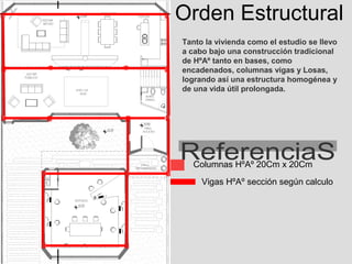 Orden Estructural
Tanto la vivienda como el estudio se llevo
a cabo bajo una construcción tradicional
de HºAº tanto en bases, como
encadenados, columnas vigas y Losas,
logrando así una estructura homogénea y
de una vida útil prolongada.




   Columnas HºAº 20Cm x 20Cm
     Vigas HºAº sección según calculo
 