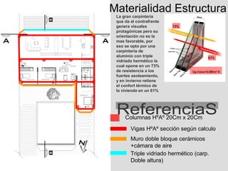 Materialidad Estructura
 La gran carpintería
 que da al contrafrente
 genera visuales
 protagónicas pero su
 orientación no es la
 mas favorable, por
 eso se opto por una
 carpintería de
 aluminio con triple
 vidriado hermético la
 cual opone en un 73%
 de resistencia a los
 fuertes asoleamiento,
 y en invierno retiene
 el confort térmico de
 la vivienda en un 61%




     Columnas HºAº 20Cm x 20Cm
        Vigas HºAº sección según calculo
        Muro doble bloque cerámicos
        +cámara de aire
        Triple vidriado hermético (carp.
        Doble altura)
 