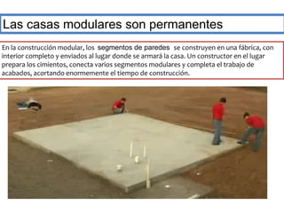 Las casas modulares son permanentes 
En la construcción modular, los segmentos de paredes se construyen en una fábrica, con 
interior completo y enviados al lugar donde se armará la casa. Un constructor en el lugar 
prepara los cimientos, conecta varios segmentos modulares y completa el trabajo de 
acabados, acortando enormemente el tiempo de construcción. 
 