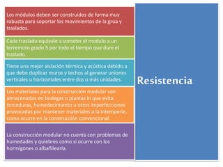 Resistencia 
Los módulos deben ser construidos de forma muy 
robusta para soportar los movimientos de la grúa y 
traslados. 
Cada traslado equivale a someter el modulo a un 
terremoto grado 5 por todo el tiempo que dure el 
traslado. 
Tiene una mejor aislación térmica y acústica debido a 
que debe duplicar muros y techos al generar uniones 
verticales u horizontales entre dos o más unidades. 
Los materiales para la construcción modular son 
almacenados en bodegas o plantas lo que evita 
torceduras, humedecimiento u otros imperfecciones 
provocadas por mantener materiales a la intemperie, 
como ocurre en la construcción convencional. 
La construcción modular no cuenta con problemas de 
humedades y quiebres como si ocurre con los 
hormigones o albañilearla. 
 