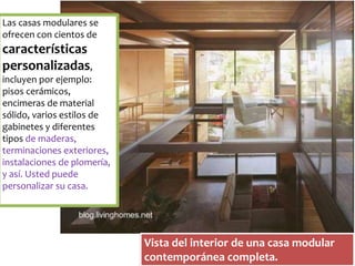 Las casas modulares se 
ofrecen con cientos de 
características 
personalizadas, 
incluyen por ejemplo: 
pisos cerámicos, 
encimeras de material 
sólido, varios estilos de 
gabinetes y diferentes 
tipos de maderas, 
terminaciones exteriores, 
instalaciones de plomería, 
y así. Usted puede 
personalizar su casa. 
Vista del interior de una casa modular 
contemporánea completa. 
 