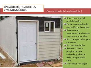 CARACTERÍSTICAS DE LA 
VIVIENDA MÓDULO 
Casa contenedor (vivienda modular ) 
Son con material 
prefabricados . 
Existe una rapidez de 
ejecución de las obras. 
Sirven como 
soluciones de vivienda 
y casas vacacionales. 
Son transportadas por 
camiones. 
Son ensamblables 
Poseen cuartos 
propios de una 
vivienda, y abarcar 
toda una pequeña 
casa. 
Sus costos son bajos 
 