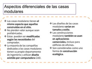 Aspectos diferenciales de las casas 
modulares 
 Las casas modulares tienen el 
mismo aspecto que aquellas 
construidas en el sitio. 
 No pierden valor aunque sean 
prefabricadas. 
 Estas pueden ser modificadas 
según las necesidades del 
comprador. 
 La mayoría de las compañías 
dedicadas a las casas modulares 
tienen su propio departamento 
de ingeniería y utilizan diseño 
asistido por computadora CAD. 
 Los diseños de las casas 
modulares varían en 
tamaño y estilo. 
 Las construcciones 
modulares también se usan 
en aplicaciones 
comerciales, incluso para 
edificios de oficinas. 
 Son consideradas como una 
forma de construcción 
ecológica. 
 