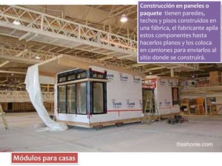 Módulos para casas 
Construcción en paneles o 
paquete tienen paredes, 
techos y pisos construidos en 
una fábrica, el fabricante apila 
estos componentes hasta 
hacerlos planos y los coloca 
en camiones para enviarlos al 
sitio donde se construirá. 
 