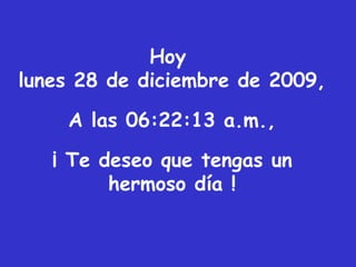 Hoy  lunes 28 de diciembre de 2009 , A las  06:22:11 a.m. , ¡ Te deseo que tengas un hermoso día ! 