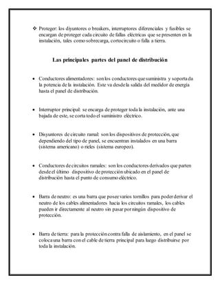  Proteger: los diyuntores o breakers, interruptores diferenciales y fusibles se
encargan de proteger cada circuito de fallas eléctricas que se presenten en la
instalación, tales como sobrecarga, cortocircuito o falla a tierra.
Las principales partes del panel de distribución
 Conductores alimentadores: sonlos conductores quesuministra y soportada
la potencia de la instalación. Este va desdela salida del medidor de energía
hasta el panel de distribución.
 Interruptor principal: se encarga de proteger toda la instalación, ante una
bajada de este, se corta todo el suministro eléctrico.
 Disyuntores de circuito ramal: son los dispositivos de protección, que
dependiendo del tipo de panel, se encuentran instalados en una barra
(sistema americano) o rieles (sistema europeo).
 Conductores decircuitos ramales: son los conductores derivados que parten
desdeel último dispositivo de protección ubicado en el panel de
distribución hasta el punto de consumo eléctrico.
 Barra de neutro: es una barra que poseevarios tornillos para poderderivar el
neutro de los cables alimentadores hacia los circuitos ramales, los cables
pueden ir directamente al neutro sin pasar porningún dispositivo de
protección.
 Barra de tierra: para la proteccióncontra falla de aislamiento, en el panel se
colocauna barra con el cable de tierra principal para luego distribuirse por
toda la instalación.
 