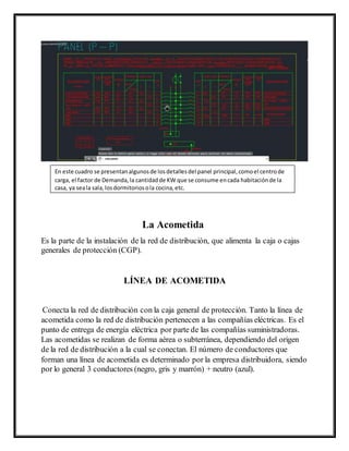 La Acometida
Es la parte de la instalación de la red de distribución, que alimenta la caja o cajas
generales de protección (CGP).
LÍNEA DE ACOMETIDA
Conecta la red de distribución con la caja general de protección. Tanto la línea de
acometida como la red de distribución pertenecen a las compañías eléctricas. Es el
punto de entrega de energía eléctrica por parte de las compañías suministradoras.
Las acometidas se realizan de forma aérea o subterránea, dependiendo del origen
de la red de distribución a la cual se conectan. El número de conductores que
forman una línea de acometida es determinado por la empresa distribuidora, siendo
por lo general 3 conductores (negro, gris y marrón) + neutro (azul).
En este cuadro se presentanalgunosde losdetallesdel panel principal,comoel centrode
carga, el factor de Demanda,la cantidadde KW que se consume encada habitaciónde la
casa, ya seala sala,losdormitoriosola cocina,etc.
 