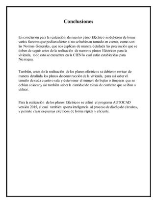 Conclusiones
En conclusión para la realización de nuestro plano Eléctrico se debieron de tomar
varios factores que podíanafectar si no se hubiesen tomado en cuenta, como son
las Normas Generales, que nos explican de manera detallada las precaución que se
deben de seguir antes de la realización de nuestros planos Eléctricos para la
vivienda, todo esto se encuentra en la CIEN lo cual están establecidas para
Nicaragua.
También, antes de la realización de los planos eléctricos se debieron revisar de
manera detallada los planos de construcciónde la vivienda, para así saber el
tamaño de cada cuarto o sala y determinar el número de bujías o lámparas que se
debían colocar y así también saber la cantidad de tomas de corriente que se iban a
utilizar.
Para la realización de los planos Eléctricos se utilizó el programa AUTOCAD
versión 2015, el cual también aporta inteligencia al proceso dediseño de circuitos,
y permite crear esquemas eléctricos de forma rápida y eficiente.
 