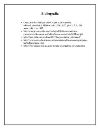 Bibliografía
 Curso práctico de Electricidad. Cekit s.a Compañía
editorial electrónica, México calle 22 No. 8-22 piso 2, A.A. 194
www.cekit.com 1997
 http://www.monografias.com/trabajos100/diseno-electrico-
casa/diseno-electrico-casa2.shtml#recomendaa#ixzz3iCHmaUpG
 http://ficus.pntic.mec.es/fmam0047/ttecp/corriente_alterna.pdf
 http://recursostic.educacion.es/secundaria/edad/4esotecnologia/quince
na7/pdf/quincena7.pdf
 http://www.areatecnologia.com/Instalacion-electrica-viviendas.htm
 