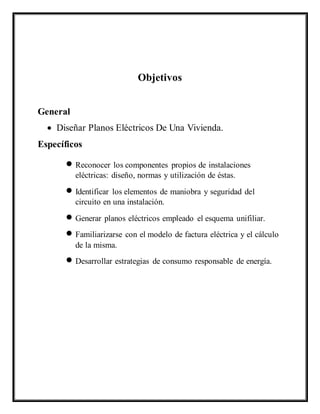Objetivos
General
 Diseñar Planos Eléctricos De Una Vivienda.
Específicos
 Reconocer los componentes propios de instalaciones
eléctricas: diseño, normas y utilización de éstas.
 Identificar los elementos de maniobra y seguridad del
circuito en una instalación.
 Generar planos eléctricos empleado el esquema unifiliar.
 Familiarizarse con el modelo de factura eléctrica y el cálculo
de la misma.
 Desarrollar estrategias de consumo responsable de energía.
 