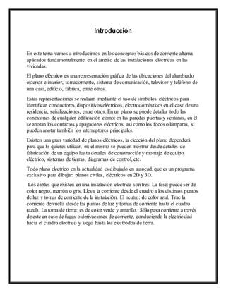 Introducción
En este tema vamos a introducirnos en los conceptos básicos decorriente alterna
aplicados fundamentalmente en el ámbito de las instalaciones eléctricas en las
viviendas.
El plano eléctrico es una representación gráfica de las ubicaciones del alumbrado
exterior e interior, tomacorriente, sistema de comunicación, televisor y teléfono de
una casa, edificio, fábrica, entre otros. 
Estas representaciones se realizan mediante el uso de símbolos eléctricos para
identificar conductores, dispositivos eléctricos, electrodomésticos en el caso de una
residencia, señalizaciones, entre otros. En un plano se puede detallar todo las
conexiones de cualquier edificación como:en las paredes puertas y ventanas, en él
se anotan los contactos y apagadores eléctricos, así como los focos o lámparas, si
pueden anotar también los interruptores principales.
Existen una gran variedad de planos eléctricos, la elección del plano dependerá
para que lo quieres utilizar, en el mismo se pueden mostrar desdedetalles de
fabricación de un equipo hasta detalles de construccióny montaje de equipo
eléctrico, sistemas de tierras, diagramas de control, etc.
Todo plano eléctrico en la actualidad es dibujado en autocad, que es un programa
exclusivo para dibujar: planos civiles, eléctricos en 2D y 3D.
Los cables que existen en una instalación eléctrica son tres: La fase: puede ser de
color negro, marrón o gris. Lleva la corriente desdeel cuadro a los distintos puntos
de luz y tomas de corriente de la instalación. El neutro: de color azul. Trae la
corriente de vuelta desdelos puntos de luz y tomas de corriente hasta el cuadro
(azul). La toma de tierra: es de color verde y amarillo. Sólo pasa corriente a través
de este en caso de fugas o derivaciones de corriente, conduciendo la electricidad
hacia el cuadro eléctrico y luego hasta los electrodos de tierra.
 