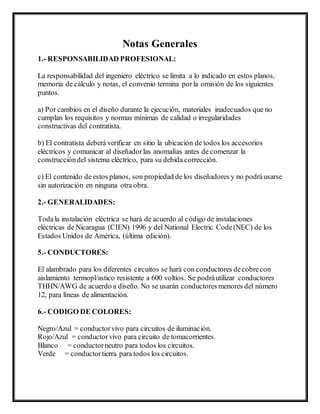 Notas Generales
1.- RESPONSABILIDAD PROFESIONAL:
La responsabilidad del ingeniero eléctrico se limita a lo indicado en estos planos,
memoria de cálculo y notas, el convenio termina porla omisión de los siguientes
puntos.
a) Por cambios en el diseño durante la ejecución, materiales inadecuados que no
cumplan los requisitos y normas mínimas de calidad o irregularidades
constructivas del contratista.
b) El contratista deberá verificar en sitio la ubicación de todos los accesorios
eléctricos y comunicar al diseñadorlas anomalías antes de comenzar la
construccióndel sistema eléctrico, para su debida corrección.
c) El contenido de estos planos, son propiedad de los diseñadores y no podráusarse
sin autorización en ninguna otra obra.
2.- GENERALIDADES:
Todala instalación eléctrica se hará de acuerdo al código de instalaciones
eléctricas de Nicaragua (CIEN) 1996 y del National Electric Code(NEC) de los
Estados Unidos de América, (última edición).
5.- CONDUCTORES:
El alambrado para los diferentes circuitos se hará con conductores decobrecon
aislamiento termopl/astico resistente a 600 voltios. Se podráutilizar conductores
THHN/AWG de acuerdo a diseño. No se usarán conductores menores del número
12, para líneas de alimentación.
6.- CODIGO DE COLORES:
Negro/Azul = conductorvivo para circuitos de iluminación.
Rojo/Azul = conductorvivo para circuito de tomacorrientes.
Blanco = conductorneutro para todos los circuitos.
Verde = conductortierra para todos los circuitos.
 