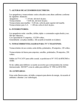 7.- ALTURAS DE ACCESORIOS ELECTRICOS:
Los apagadores y tomacorrientes serán colocados auna altura uniforme conforme
las siguientes distancias:
Apagadores = 1.10 mts. del nivel de piso.
Tomacorrientes = 0.40 mts. del nivel de piso.
Tomacorriente para muebles = 0.20 mts. sobrela parte superior del mueble.
Tomacorrientes para A-A = 1.80 mts sobreel nivel de piso.
8.- INTERRUPTORES:
Los apagadores serán: sencillos, dobles, triples o conmutados según diseño y uso.
Del tipo silencioso.
Con capacidad de 15 amperios, 115/250 voltios.
Generalmente con placa metálica. (De acuerdo al modelo en el plano).
9.- TOMACORRIENTES, SALIDAS PARA TV Y TELEFONOS:
Tomacorrientes de uso común, serán dobles, polarizados, 20 amperios, 120 voltios.
Tomacorrientes de fuerza para empotrar, sencillos, polarizados, 50 amperios, 250
voltios.
Salidas de TV-CATV para cable coaxial, se podráusar el N° 5152 de BTICINO o
similar.
En las salidas para teléfonos se usarán accesorios que correspondana las normas
internacionales ISO 8877 como la salida para teléfono N° 5982 de BTICINO.
10.-LUMINARIAS:
Estas serán fluorescentes, de bulbo compacto para ahorro de energia, de acuerdo al
ambiente a iluminar (ver simbología).
 