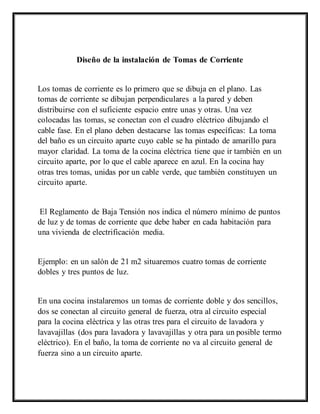 Diseño de la instalación de Tomas de Corriente
Los tomas de corriente es lo primero que se dibuja en el plano. Las
tomas de corriente se dibujan perpendiculares a la pared y deben
distribuirse con el suficiente espacio entre unas y otras. Una vez
colocadas las tomas, se conectan con el cuadro eléctrico dibujando el
cable fase. En el plano deben destacarse las tomas específicas: La toma
del baño es un circuito aparte cuyo cable se ha pintado de amarillo para
mayor claridad. La toma de la cocina eléctrica tiene que ir también en un
circuito aparte, por lo que el cable aparece en azul. En la cocina hay
otras tres tomas, unidas por un cable verde, que también constituyen un
circuito aparte.
El Reglamento de Baja Tensión nos indica el número mínimo de puntos
de luz y de tomas de corriente que debe haber en cada habitación para
una vivienda de electrificación media.
Ejemplo: en un salón de 21 m2 situaremos cuatro tomas de corriente
dobles y tres puntos de luz.
En una cocina instalaremos un tomas de corriente doble y dos sencillos,
dos se conectan al circuito general de fuerza, otra al circuito especial
para la cocina eléctrica y las otras tres para el circuito de lavadora y
lavavajillas (dos para lavadora y lavavajillas y otra para un posible termo
eléctrico). En el baño, la toma de corriente no va al circuito general de
fuerza sino a un circuito aparte.
 