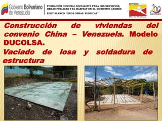 FUNDACIÓN COMUNAL SOCIALISTA PARA LOS SERVICIOS,
OBRAS PÚBLICAS Y EL HÁBITAT EN EL MUNICIPIO ANDRÉS
ELOY BLANCO “EPCS OBRAS PUBLICAS”
Construcción de viviendas del
convenio China – Venezuela. Modelo
DUCOLSA.
Vaciado de losa y soldadura de
estructura
 