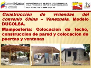 FUNDACIÓN COMUNAL SOCIALISTA PARA LOS SERVICIOS,
OBRAS PÚBLICAS Y EL HÁBITAT EN EL MUNICIPIO ANDRÉS
ELOY BLANCO “EPCS OBRAS PUBLICAS”
Construcción de viviendas del
convenio China – Venezuela. Modelo
DUCOLSA.
Mamposteria: Colocacion de techo,
construccion de pared y colocacion de
puertas y ventanas
 
