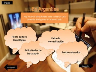 Índice




                   Hay muchas dificultades para construir una
                      vivienda inteligente en nuestro país.




         Pobre cultura
          Pobre cultura                       Falta de
                                               Falta de
          tecnológica
           tecnológica                     normalización
                                            normalización


                    Dificultades de
                    Dificultades de
                      instalación                        Precios elevados
                                                          Precios elevados
                       instalación



                                                                             Siguiente
   Anterior
 