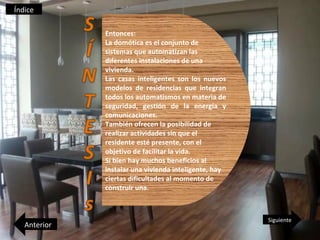 Índice

              Entonces:
              La domótica es el conjunto de
              sistemas que automatizan las
              diferentes instalaciones de una
              vivienda.
              Las casas inteligentes son los nuevos
              modelos de residencias que integran
              todos los automatismos en materia de
              seguridad, gestión de la energía y
              comunicaciones.
              También ofrecen la posibilidad de
              realizar actividades sin que el
              residente esté presente, con el
              objetivo de facilitar la vida.
              Si bien hay muchos beneficios al
              instalar una vivienda inteligente, hay
              ciertas dificultades al momento de
              construir una.



                                                       Siguiente
   Anterior
 