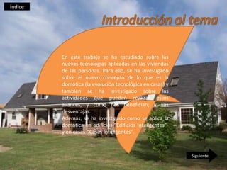 Índice




         En este trabajo se ha estudiado sobre las
         nuevas tecnologías aplicadas en las viviendas
         de las personas. Para ello, se ha investigado
         sobre el nuevo concepto de lo que es la
         domótica (la evolución tecnológica en casas) y
         también se ha investigado sobre las
         actividades que pueden realizar estos
         avances, y como nos benefician; y sus
         desventajas.
         Además, se ha investigado como se aplica la
         domótica en edificios-“Edificios Inteligentes”-
         y en casas-“Casas Inteligentes”.



                                                           Siguiente
 