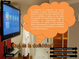 Índice


              La domótica es integración de nuevas
              tecnologías al espacio arquitectónico; busca
              aportar al usuario una mayor calidad de vida.
              Esto se manifiesta a través de una mayor
              funcionalidad, una disminución de riesgos de
              accidentes, un mejoramiento de la
              información, un control y una asistencia
              técnica disminuyendo el consumo energético
              y los gastos de mantenimiento, en armonía
              con el medio ambiente.




                                              Funcionalidades de la domótica

                                             Sistema domótico en la sociedad
   Anterior                                      Ventajas y Desventajas
 