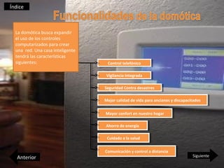 Índice



  La domótica busca expandir
  el uso de los controles
  computarizados para crear
  una red. Una casa inteligente
  tendrá las características
  siguientes:                      Control telefónico
                                    Control telefónico

                                   Vigilancia Integrada
                                    Vigilancia Integrada

                                  Seguridad Contra desastres
                                   Seguridad Contra desastres

                                  Mejor calidad de vida para ancianos yydiscapacitados
                                  Mejor calidad de vida para ancianos discapacitados

                                  Mayor confort en nuestro hogar
                                  Mayor confort en nuestro hogar

                                  Ahorro de energía
                                   Ahorro de energía

                                   Cuidado aala salud
                                    Cuidado la salud

                                  Comunicación yycontrol aadistancia
                                   Comunicación control distancia
   Anterior                                                                     Siguiente
 