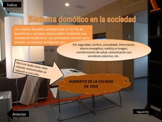 Índice




    Un sistema domótico proporciona un sin fin de
    beneficios y ventajas inalcanzables mediante una
    instalación tradicional. Las principales razones para
    instalar un sistema inteligente son:
                                             Por seguridad, confort, comodidad, información,
                                              Por seguridad, confort, comodidad, información,
                                                   ahorro energético, estética eeimagen,
                                                    ahorro energético, estética imagen,
                                               monitorización de salud, comunicación con
                                                 monitorización de salud, comunicación con
                                                         servidores externos, etc.
                                                          servidores externos, etc.
      Pero si
             nd
     razone uda estas si
            s menc           e
    reduce          ionada te
            n a una        s se
                     sola:

                                          AUMENTO DE LA CALIDAD
                                           AUMENTO DE LA CALIDAD
                                                DE VIDA
                                                 DE VIDA




                                                                                                Siguiente
   Anterior
 