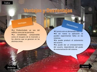 Índice




                          s
                Veentaaas
                 V ntaj j                                    Deesv
                                                              D sve
                                                                   entaa
                                                                    ntaj j
                                                                          as
                                                                           s
         •La
          •La   Productividad, ya sea del
                 Productividad, ya sea del
                                               •El precio aún es demasiado alto.
                                                •El precio aún es demasiado alto.
         edificio como de las personas.
          edificio como de las personas.
         •La rentabilidad, comprendido
          •La rentabilidad, comprendido        •Al ser nueva su aplicación se
                                                •Al ser nueva su aplicación se
                                               pueden experimentar fallos en los
                                                pueden experimentar fallos en los
         como el recupero de la inversión yy
          como el recupero de la inversión
                                               sistemas.
                                                sistemas.
         los ahorros que se generan en las
          los ahorros que se generan en las
         distintas áreas.
          distintas áreas.
                                               •Se puede producir el aislamiento
                                                •Se puede producir el aislamiento
                                               del usuario.
                                                del usuario.
                                               •Se puede dar un entorpecimiento
                                                •Se puede dar un entorpecimiento
                                               del usuario, dependiendo del grado
                                                del usuario, dependiendo del grado
                                               de automatización del sistema.
                                                de automatización del sistema.




                                                                               Siguiente
   Anterior
 