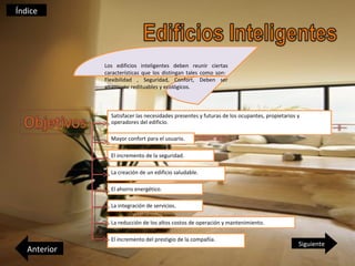 Índice




              Los edificios inteligentes deben reunir ciertas
              características que los distingan tales como son:
              Flexibilidad , Seguridad, Confort, Deben ser
              altamente redituables y ecológicos.



                Satisfacer las necesidades presentes y futuras de los ocupantes, propietarios y
                operadores del edificio.

                Mayor confort para el usuario.

                El incremento de la seguridad.

                La creación de un edificio saludable.

                El ahorro energético.

                La integración de servicios.

                La reducción de los altos costos de operación y mantenimiento.

                El incremento del prestigio de la compañía.
                                                                                              Siguiente
   Anterior
 