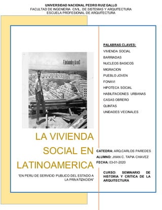 UNIVERSIDAD NACIONAL PEDRO RUIZ GALLO
FACULTAD DE INGENIERIA CIVIL, DE SISTEMAS Y ARQUITECTURA
ESCUELA PROFESIONAL DE ARQUITECTURA
LA VIVIENDA
SOCIAL EN
LATINOAMERICA
“EN PERU DE SERVICIO PUBLICO DEL ESTADO A
LA PRIVATIZACION”
PALABRAS CLAVES:
VIVIENDA SOCIAL
BARRIADAS
NUCLEOS BASICOS
MIGRACION
PUEBLO JOVEN
FONAVI
HIPOTECA SOCIAL
HABILITACIONES URBANAS
CASAS OBRERO
QUINTAS
UNIDADES VECINALES
CURSO: SEMINARIO DE
HISTORIA Y CRITICA DE LA
ARQUITECTURA
CATEDRA: ARQ.CARLOS PAREDES
ALUMNO: JHAN C. TAPIA CHAVEZ
FECHA: 03-01-2020
 