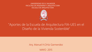 "Aportes de la Escuela de Arquitectura FIA-UES en el
Diseño de la Vivienda Sostenible"
Arq. Manuel H.Ortiz Garmendez
MAYO 2015
UNIVERSIDAD DE EL SALVADOR
FACULTAD DE INGENIERIA Y ARQUITECTURA
ESCUELA DE ARQUITECTURA
 
