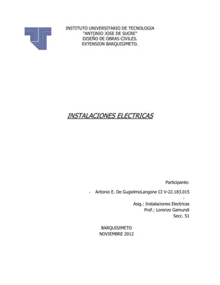 INSTITUTO UNIVERSITARIO DE TECNOLOGIA
       “ANTONIO JOSE DE SUCRE”
       DISEÑO DE OBRAS CIVILES.
       EXTENSION BARQUISIMETO.




INSTALACIONES ELECTRICAS




                                                  Participante:

         -   Antonio E. De GugielmoLangone CI V-22.183.015
                                                            -
                                Asig.: Instalaciones Electricas
                                      Prof.: Lorenzo Gamundi
                                                      Secc. S1

                BARQUISIMETO
               NOVIEMBRE 2012
 