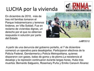 LUCHA por la vivienda 
En diciembre de 2010, más de 
tres mil familias tomaron el 
Parque Indoamericano y terrenos 
linderos, en Villa Soldati. Fue en 
reclamo de viviendas dignas, un 
derecho por el que no obtenían 
respuesta ni solución por parte 
del Estado 
Jul072012 
A partir de una denuncia del gobierno porteño, el 7 de diciembre 
comenzó un operativo para desalojarlos. Participaron efectivos de la 
Policía Federal, Gendarmería y Policía Metropolitana, quienes 
dispararon con gases, balas de goma y de plomo.La resistencia al 
desalojo y la represión continuaron durante largas horas. Hubo tres 
muertos: Bernardo Salgueiro, Rosemary Puña y Emilio Canaviri Álvarez 
 