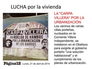 LUCHA por la vivienda 
LA "CARPA 
VILLERA" POR LA 
URBANIZACIÓN 
Los vecinos de varias 
villas porteñas, 
nucleados en la 
Corriente Villera 
Independiente, se 
instalaron en el Obelisco 
para exigirle al gobierno 
porteño "una solución 
habitacional" y el 
cumplimiento de los 
planes de urbanización. 
Lunes, 21 de abril de 2014 
 
