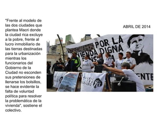 "Frente al modelo de 
las dos ciudades que 
plantea Macri donde 
la ciudad rica excluye 
a la pobre, frente al 
lucro inmobiliario de 
las tierras destinadas 
para la urbanización 
mientras los 
funcionarios del 
Gobierno de la 
Ciudad no esconden 
sus pretensiones de 
llenarse los bolsillos, 
se hace evidente la 
falta de voluntad 
política para resolver 
la problemática de la 
vivienda", sostiene el 
colectivo. 
ABRIL DE 2014 
 