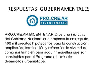 RESPUESTAS GUBERNAMENTALES 
PRO.CRE.AR BICENTENARIO es una iniciativa 
del Gobierno Nacional que proyecta la entrega de 
400 mil créditos hipotecarios para la construcción, 
ampliación, terminación y refacción de viviendas, 
como así también para adquirir aquellas que son 
construidas por el Programa a través de 
desarrollos urbanísticos. 
 