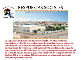 RESPUESTAS SOCIALES 
La Organización Barrial Tupac Amaru cuenta con 3400 viviendas 
construidas en JUJUY ,las cuales están distribuidas en ocho etapas de 
construcción. En el año 2003 se empezó con este desafío así nació la 
primera etapa de viviendas construyendo 200 unidades, en la segunda 
etapa se realizaron 400 viviendas, en la tercera etapa se construyeron 400, 
en la cuarta 400, en la quinta 500, en la sexta 500, en la séptima 500 en la 
séptima 500 y en la octava 500. Actualmente se esta construyendo la 
novena etapa 500 casas más. 
 
